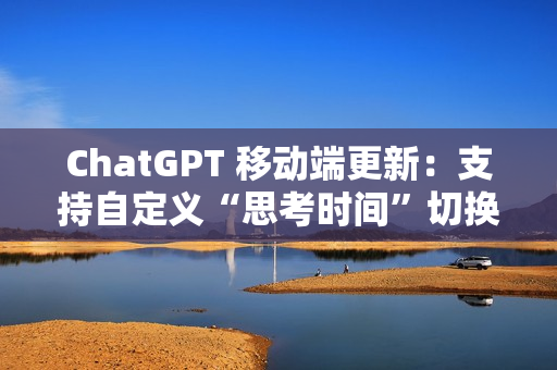 ChatGPT 移动端更新：支持自定义“思考时间”切换功能