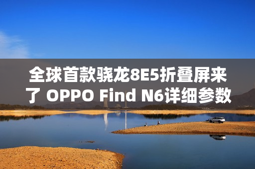 全球首款骁龙8E5折叠屏来了 OPPO Find N6详细参数出炉