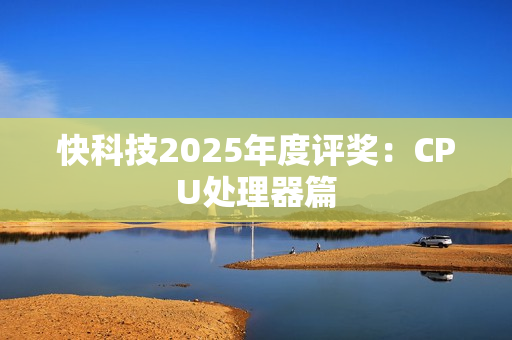 快科技2025年度评奖：CPU处理器篇
