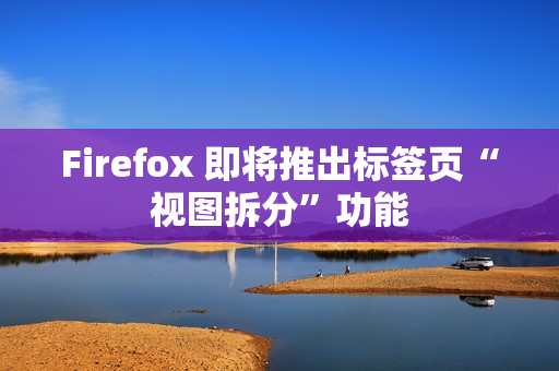 Firefox 即将推出标签页“视图拆分”功能
