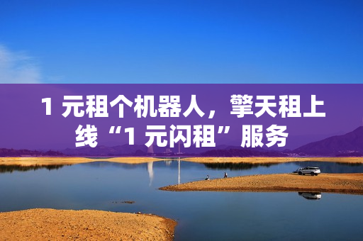 1 元租个机器人，擎天租上线“1 元闪租”服务