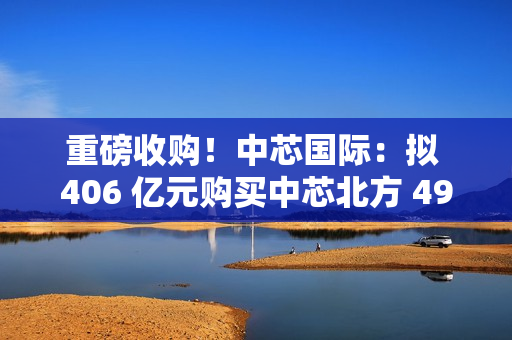 重磅收购！中芯国际：拟 406 亿元购买中芯北方 49% 股权
