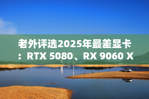 老外评选2025年最差显卡：RTX 5080、RX 9060 XT 8GB在列！