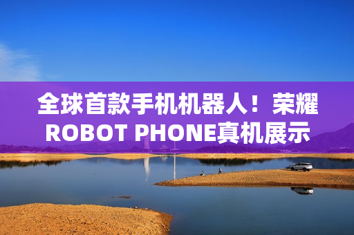 全球首款手机机器人！荣耀ROBOT PHONE真机展示