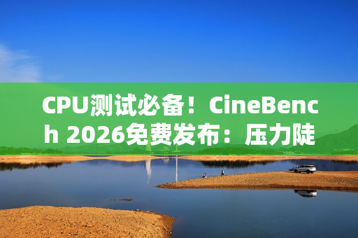 CPU测试必备！CineBench 2026免费发布：压力陡增6倍