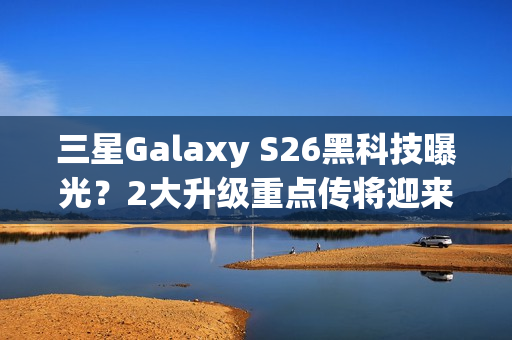 三星Galaxy S26黑科技曝光？2大升级重点传将迎来升级再进化