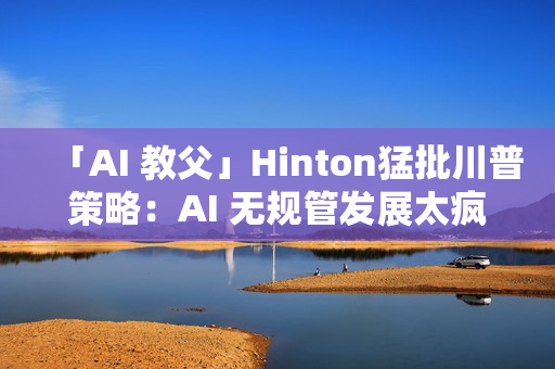 「AI 教父」Hinton猛批川普策略：AI 无规管发展太疯狂