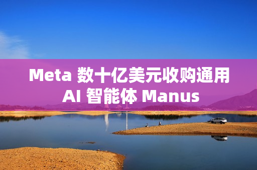 Meta 数十亿美元收购通用 AI 智能体 Manus