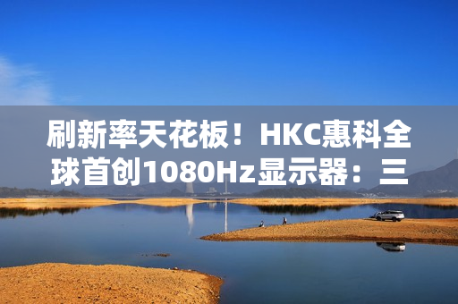 刷新率天花板！HKC惠科全球首创1080Hz显示器：三星都得靠边