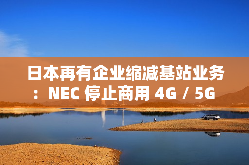 日本再有企业缩减基站业务：NEC 停止商用 4G / 5G 产品研发