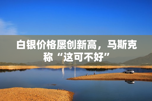 白银价格屡创新高，马斯克称“这可不好”