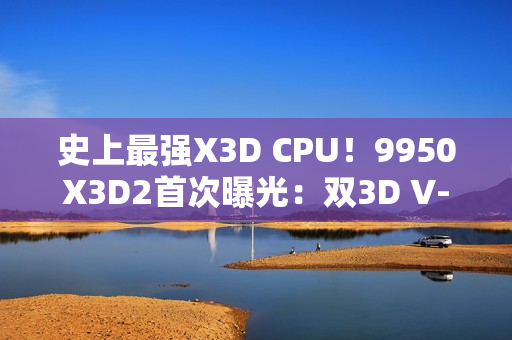 史上最强X3D CPU！9950X3D2首次曝光：双3D V-Cache、192MB缓存