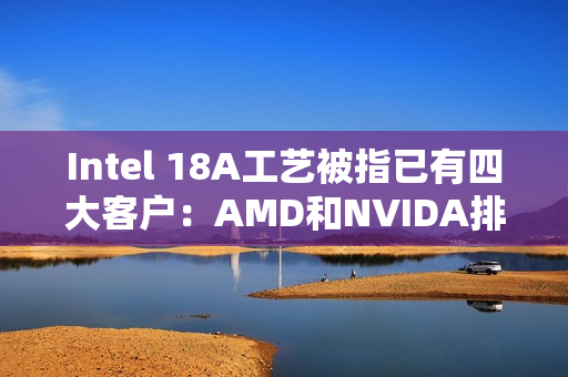 Intel 18A工艺被指已有四大客户：AMD和NVIDA排除在外 原因很简单