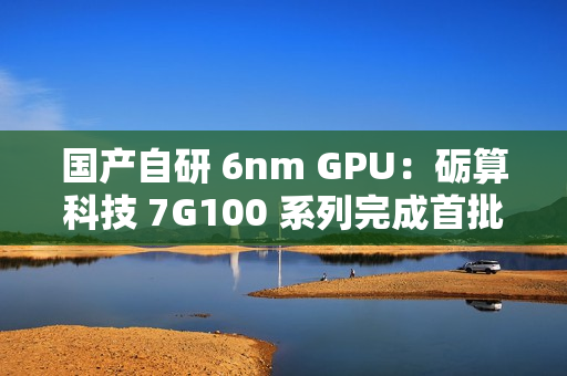 国产自研 6nm GPU：砺算科技 7G100 系列完成首批订单交付