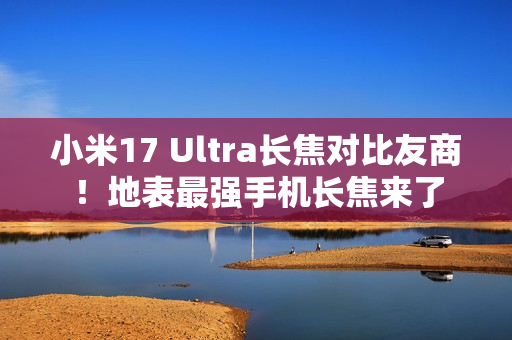 小米17 Ultra长焦对比友商！地表最强手机长焦来了