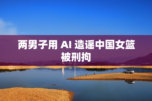 两男子用 AI 造谣中国女篮被刑拘 两男子用 AI 造谣中国女篮被刑拘