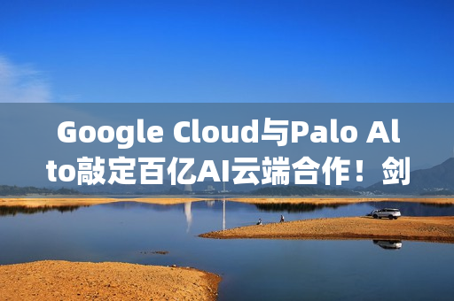 Google Cloud与Palo Alto敲定百亿AI云端合作！剑指AWS与Azure