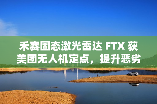 禾赛固态激光雷达 FTX 获美团无人机定点，提升恶劣天气下环境感知能力