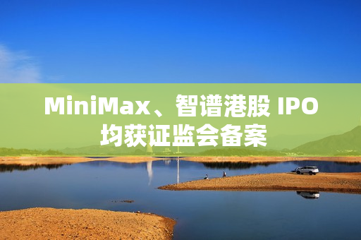MiniMax、智谱港股 IPO 均获证监会备案