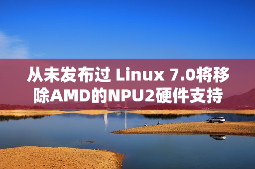从未发布过 Linux 7.0将移除AMD的NPU2硬件支持