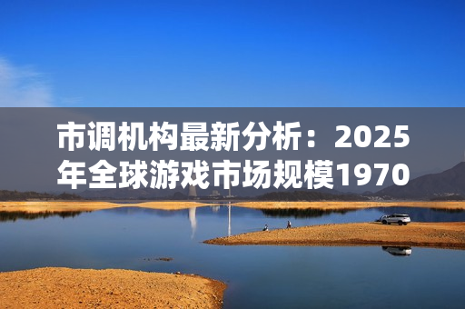 市调机构最新分析：2025年全球游戏市场规模1970亿美元