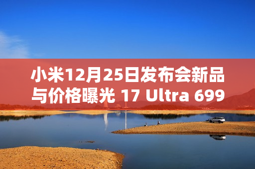 小米12月25日发布会新品与价格曝光 17 Ultra 6999元？