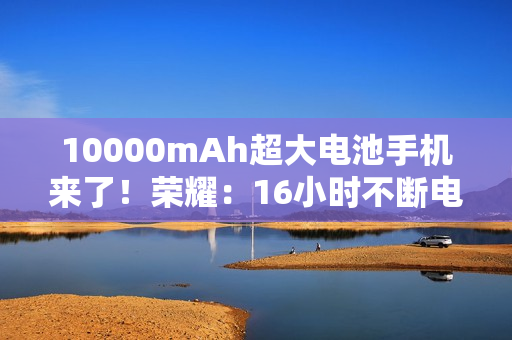 10000mAh超大电池手机来了！荣耀：16小时不断电！