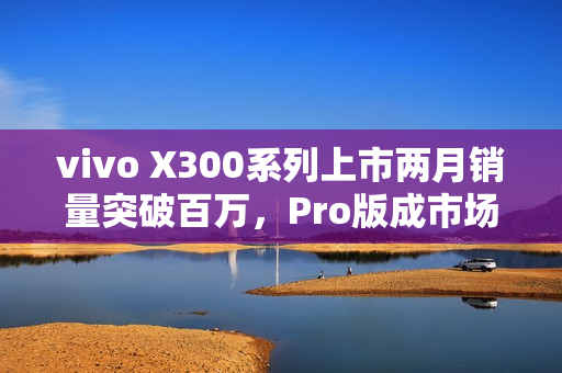 vivo X300系列上市两月销量突破百万，Pro版成市场主导