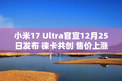 小米17 Ultra官宣12月25日发布 徕卡共创 售价上涨？