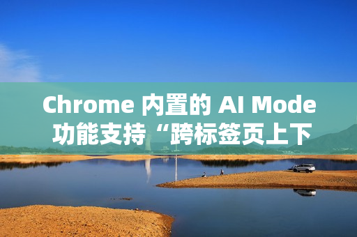 Chrome 内置的 AI Mode 功能支持“跨标签页上下文”