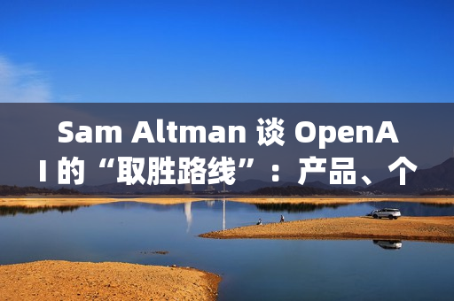 Sam Altman 谈 OpenAI 的“取胜路线”：产品、个性化与基础设施三线并进