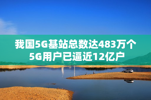 我国5G基站总数达483万个 5G用户已逼近12亿户