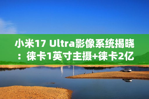 小米17 Ultra影像系统揭晓：徕卡1英寸主摄+徕卡2亿像素长焦
