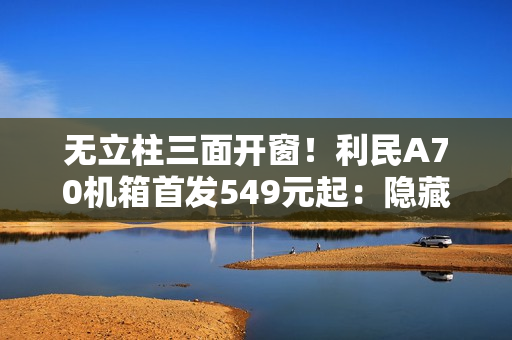 无立柱三面开窗！利民A70机箱首发549元起：隐藏式水冷管