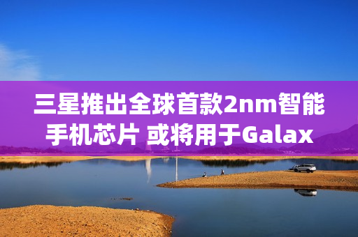 三星推出全球首款2nm智能手机芯片 或将用于Galaxy S26