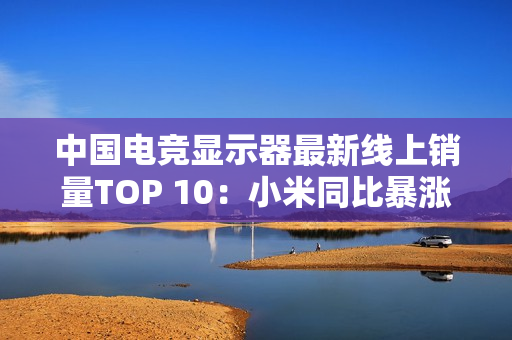中国电竞显示器最新线上销量TOP 10：小米同比暴涨110% 增幅第一