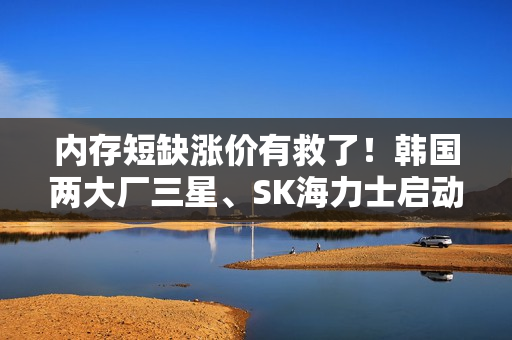 内存短缺涨价有救了！韩国两大厂三星、SK海力士启动扩产