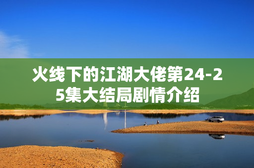 火线下的江湖大佬第24-25集大结局剧情介绍 火线下的江湖大佬第24-25集大结局剧情介绍