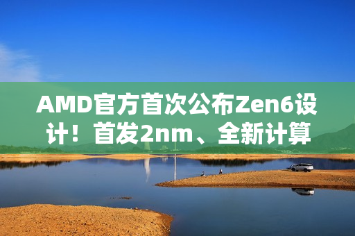 AMD官方首次公布Zen6设计！首发2nm、全新计算内核