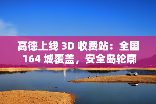 高德上线 3D 收费站：全国 164 城覆盖，安全岛轮廓精准还原