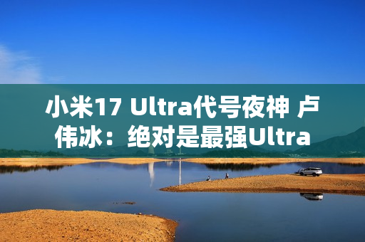 小米17 Ultra代号夜神 卢伟冰：绝对是最强Ultra