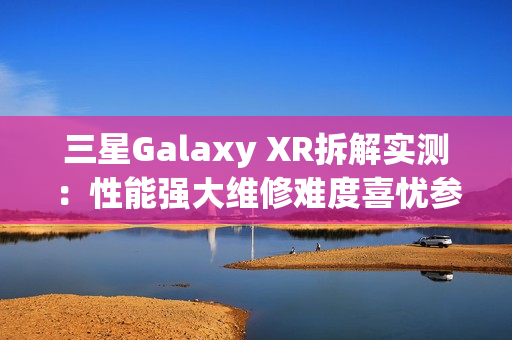 三星Galaxy XR拆解实测：性能强大维修难度喜忧参半