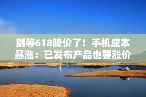 别等618降价了！手机成本暴涨：已发布产品也要涨价
