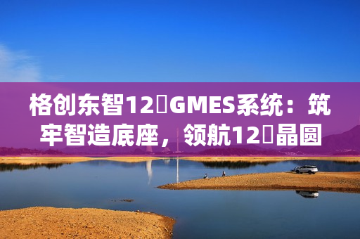 格创东智12吋GMES系统:筑牢智造底座,领航12吋晶圆厂数字化新征程(下) 格创东智12吋GMES系统:筑牢智造底座,领航12吋晶圆厂数字化新征程(下)