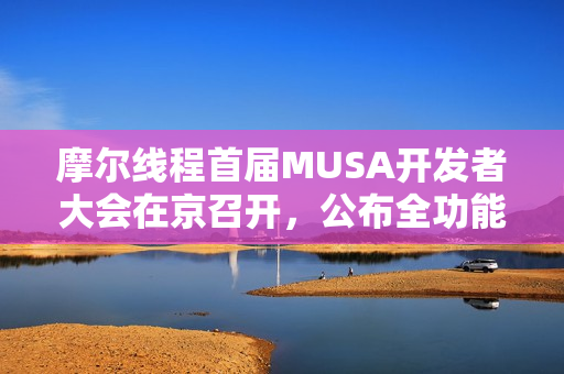 摩尔线程首届MUSA开发者大会在京召开，公布全功能GPU架构路线图，共建自主计算生态