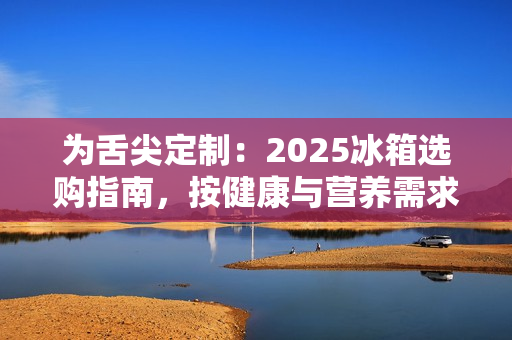 为舌尖定制：2025冰箱选购指南，按健康与营养需求定义新鲜