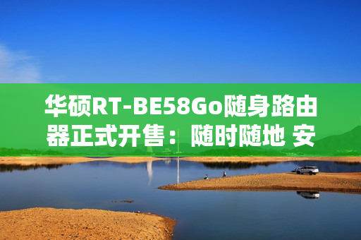 华硕RT-BE58Go随身路由器正式开售：随时随地 安全连接