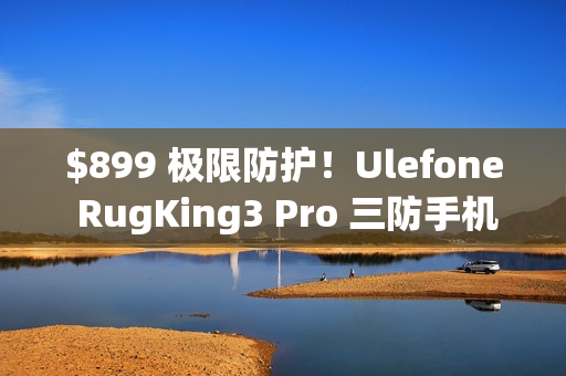 $899 极限防护！Ulefone RugKing3 Pro 三防手机抵港：Android 15 + AI 助手