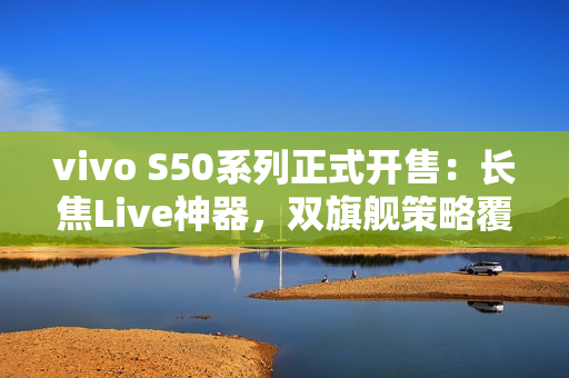 vivo S50系列正式开售：长焦Live神器，双旗舰策略覆盖不同需求