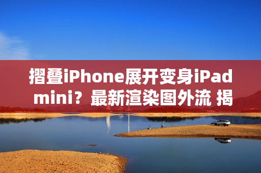摺叠iPhone展开变身iPad mini？最新渲染图外流 揭露超宽比例